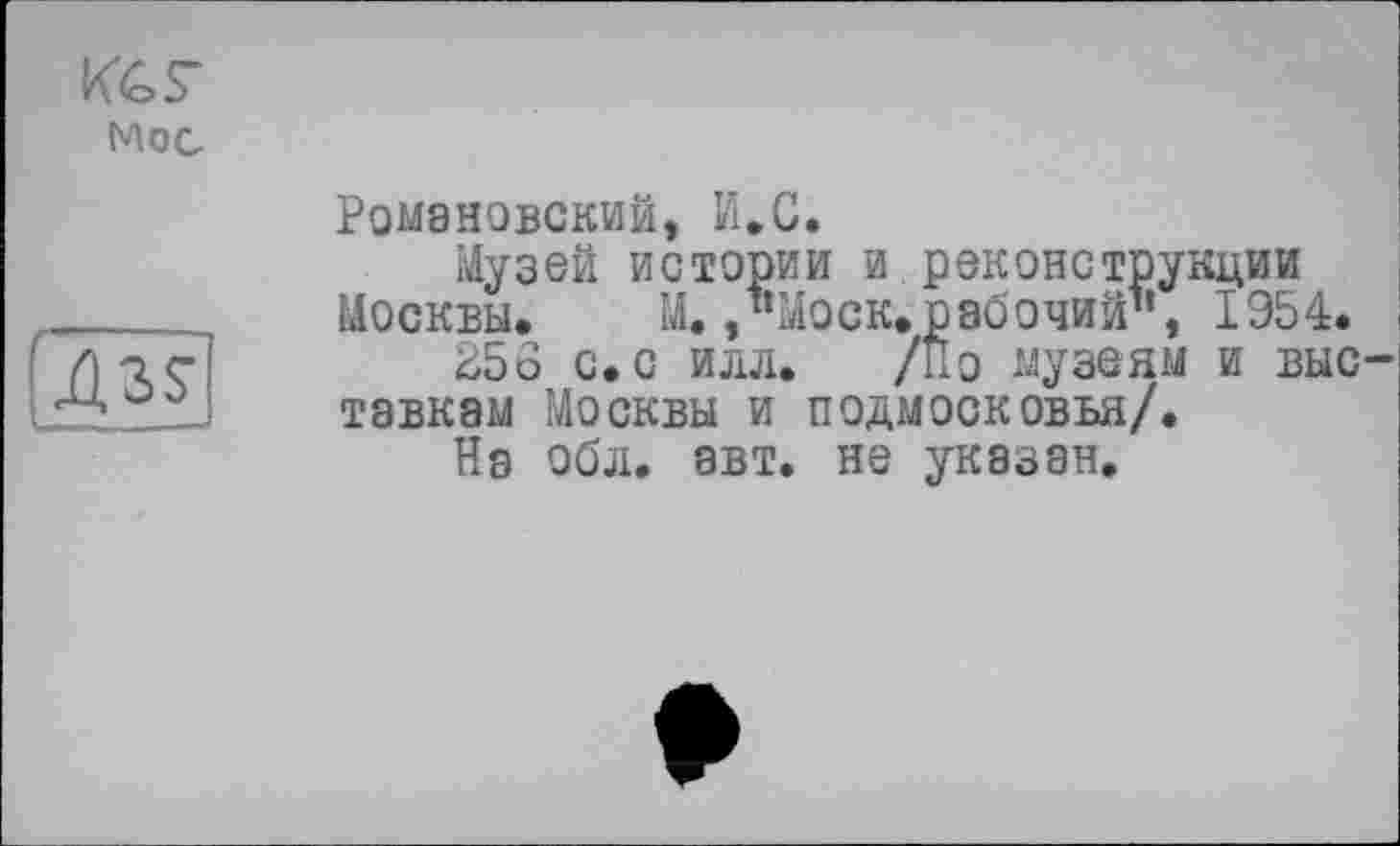 ﻿Кб S'
Moc
Ass
Романовский, И,С.
Музей истории и реконструкции Москвы. М. /‘Моск.рабочий", 1954.
256 с. с илл. /По музеям и выс тавкам Москвы и Подмосковья/.
На обл. авт. не указан.